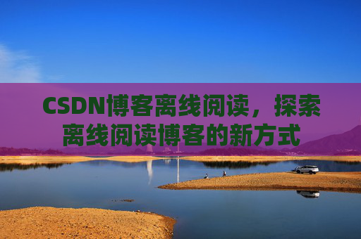 CSDN博客离线阅读，探索离线阅读博客的新方式